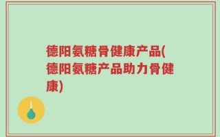 德阳氨糖骨健康产品(德阳氨糖产品助力骨健康)