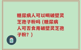 糖尿病人可以喝破壁灵芝孢子粉吗 (糖尿病人可否食用破壁灵芝孢子粉？)