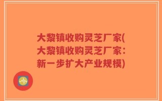 大黎镇收购灵芝厂家(大黎镇收购灵芝厂家：新一步扩大产业规模)
