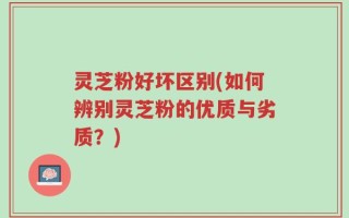 灵芝粉好坏区别(如何辨别灵芝粉的优质与劣质？)
