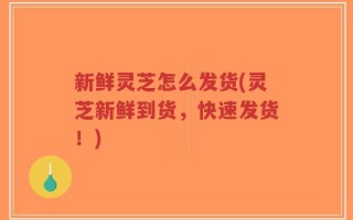 新鲜灵芝怎么发货(灵芝新鲜到货，快速发货！)