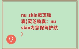 nu skin灵芝胶囊(灵芝胶囊：nu skin为您保驾护航)