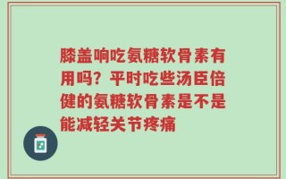 膝盖响吃氨糖软骨素有用吗？平时吃些汤臣倍健的氨糖软骨素是不是能减轻关节疼痛