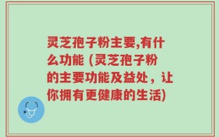 灵芝孢子粉主要,有什么功能 (灵芝孢子粉的主要功能及益处，让你拥有更健康的生活)