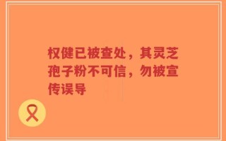 权健已被查处，其灵芝孢子粉不可信，勿被宣传误导
