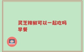 灵芝辣椒可以一起吃吗早餐