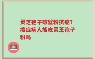 灵芝孢子破壁粉抗癌？癌症病人能吃灵芝孢子粉吗