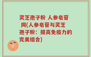 灵芝孢子粉 人参皂苷 同(人参皂苷与灵芝孢子粉：提高免疫力的完美组合)