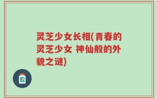 灵芝少女长相(青春的灵芝少女 神仙般的外貌之谜)