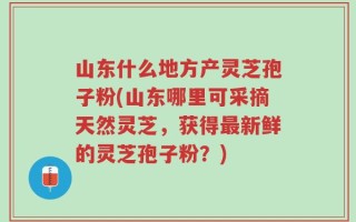 山东什么地方产灵芝孢子粉(山东哪里可采摘天然灵芝，获得最新鲜的灵芝孢子粉？)