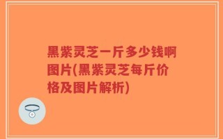 黑紫灵芝一斤多少钱啊图片(黑紫灵芝每斤价格及图片解析)