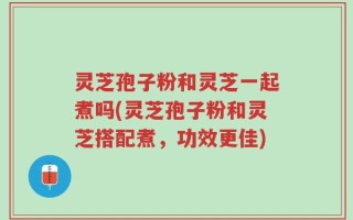 灵芝孢子粉和灵芝一起煮吗(灵芝孢子粉和灵芝搭配煮，功效更佳)