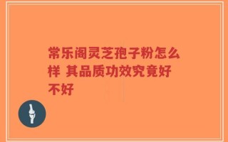 常乐阁灵芝孢子粉怎么样 其品质功效究竟好不好