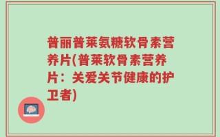 普丽普莱氨糖软骨素营养片(普莱软骨素营养片：关爱关节健康的护卫者)