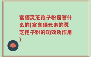 富硒灵芝孢子粉是管什么的(富含硒元素的灵芝孢子粉的功效及作用)