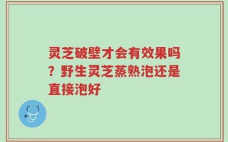 灵芝破壁才会有效果吗？野生灵芝蒸熟泡还是直接泡好