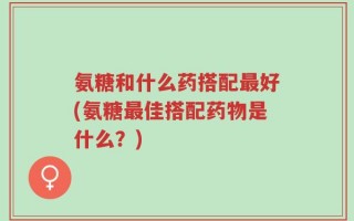 氨糖和什么药搭配最好(氨糖最佳搭配药物是什么？)