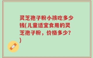灵芝孢子粉小孩吃多少钱(儿童适宜食用的灵芝孢子粉，价格多少？)