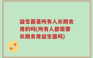 益生菌是所有人长期食用的吗(所有人都需要长期食用益生菌吗)