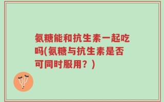 氨糖能和抗生素一起吃吗(氨糖与抗生素是否可同时服用？)