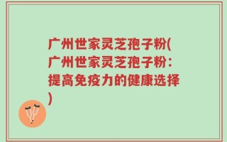 广州世家灵芝孢子粉(广州世家灵芝孢子粉：提高免疫力的健康选择)