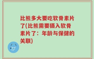 比熊多大要吃软骨素片了(比熊需要摄入软骨素片了：年龄与保健的关联)