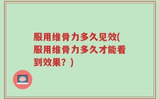 服用维骨力多久见效(服用维骨力多久才能看到效果？)