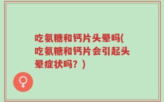 吃氨糖和钙片头晕吗(吃氨糖和钙片会引起头晕症状吗？)