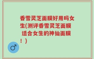香雪灵芝面膜好用吗女生(测评香雪灵芝面膜 适合女生的神仙面膜！)