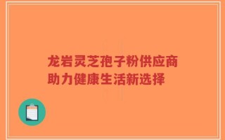 龙岩灵芝孢子粉供应商助力健康生活新选择