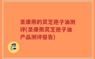 圣康燕的灵芝孢子油测评(圣康燕灵芝孢子油产品测评报告)