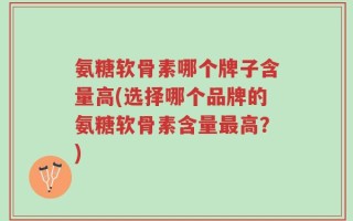 氨糖软骨素哪个牌子含量高(选择哪个品牌的氨糖软骨素含量最高？)