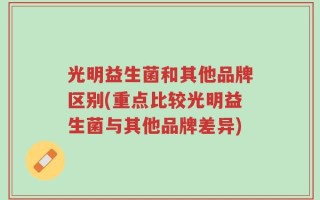 光明益生菌和其他品牌区别(重点比较光明益生菌与其他品牌差异)