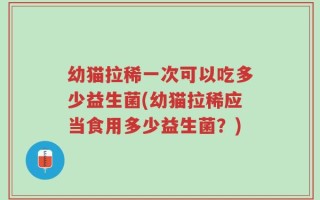 幼猫拉稀一次可以吃多少益生菌(幼猫拉稀应当食用多少益生菌？)
