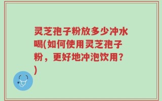 灵芝孢子粉放多少冲水喝(如何使用灵芝孢子粉，更好地冲泡饮用？)