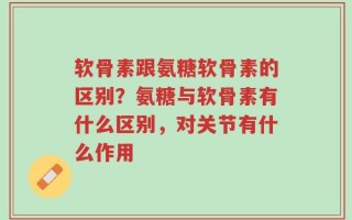 软骨素跟氨糖软骨素的区别？氨糖与软骨素有什么区别，对关节有什么作用