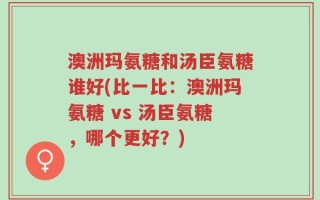 澳洲玛氨糖和汤臣氨糖谁好(比一比：澳洲玛氨糖 vs 汤臣氨糖，哪个更好？)