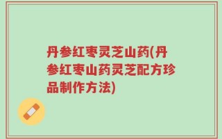 丹参红枣灵芝山药(丹参红枣山药灵芝配方珍品制作方法)