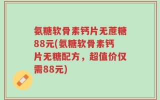 氨糖软骨素钙片无蔗糖88元(氨糖软骨素钙片无糖配方，超值价仅需88元)