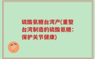 硫酸氨糖台湾产(重整台湾制造的硫酸氨糖：保护关节健康)