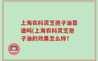 上海农科灵芝孢子油靠谱吗(上海农科灵芝孢子油的效果怎么样？