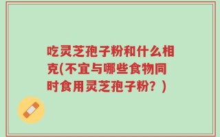 吃灵芝孢子粉和什么相克(不宜与哪些食物同时食用灵芝孢子粉？)