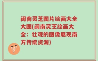 闽南灵芝图片绘画大全大图(闽南灵芝绘画大全：壮观的图像展现南方传统资源)