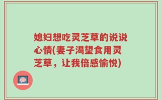 媳妇想吃灵芝草的说说心情(妻子渴望食用灵芝草，让我倍感愉悦)