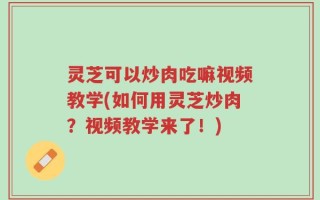 灵芝可以炒肉吃嘛视频教学(如何用灵芝炒肉？视频教学来了！)