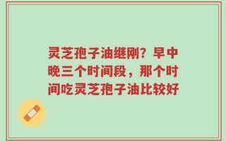 灵芝孢子油继刚？早中晚三个时间段，那个时间吃灵芝孢子油比较好