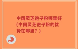 中国灵芝孢子粉哪里好(中国灵芝孢子粉的优势在哪里？)