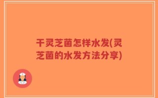 干灵芝菌怎样水发(灵芝菌的水发方法分享)