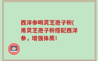西洋参喝灵芝孢子粉(用灵芝孢子粉搭配西洋参，增强体质！