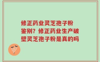 修正药业灵芝孢子粉 鉴别？修正药业生产破壁灵芝孢子粉是真的吗